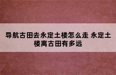 导航古田去永定土楼怎么走 永定土楼离古田有多远